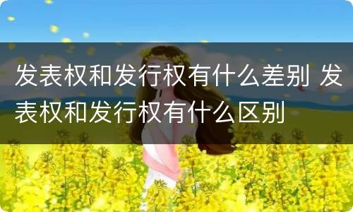 发表权和发行权有什么差别 发表权和发行权有什么区别