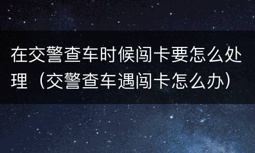 在交警查车时候闯卡要怎么处理（交警查车遇闯卡怎么办）