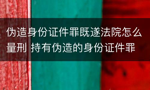 伪造身份证件罪既遂法院怎么量刑 持有伪造的身份证件罪