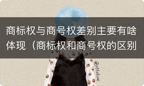 商标权与商号权差别主要有啥体现（商标权和商号权的区别）