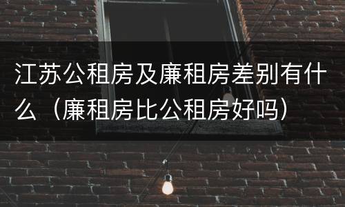 江苏公租房及廉租房差别有什么（廉租房比公租房好吗）