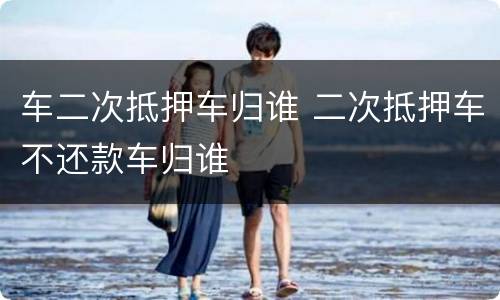 车二次抵押车归谁 二次抵押车不还款车归谁