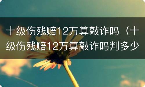 十级伤残赔12万算敲诈吗（十级伤残赔12万算敲诈吗判多少年）