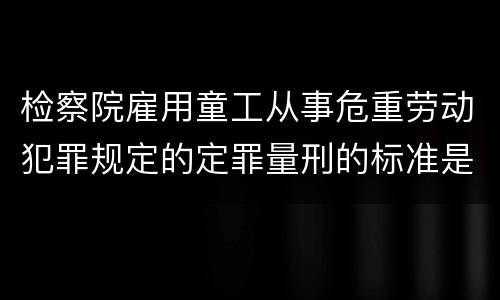 检察院雇用童工从事危重劳动犯罪规定的定罪量刑的标准是怎样的