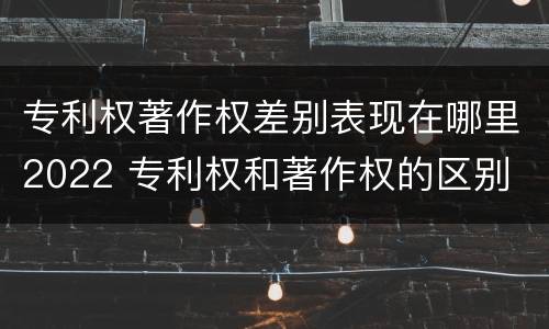 专利权著作权差别表现在哪里2022 专利权和著作权的区别