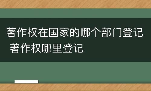著作权在国家的哪个部门登记 著作权哪里登记