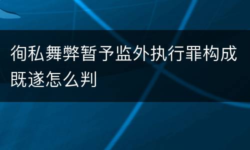 徇私舞弊暂予监外执行罪构成既遂怎么判