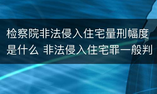 检察院非法侵入住宅量刑幅度是什么 非法侵入住宅罪一般判多久