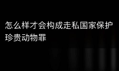 怎么样才会构成走私国家保护珍贵动物罪