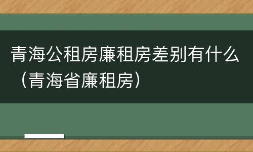 青海公租房廉租房差别有什么（青海省廉租房）