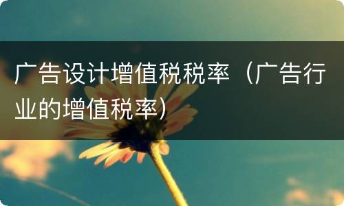广告设计增值税税率（广告行业的增值税率）