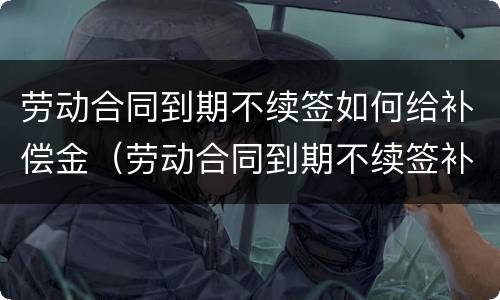 劳动合同到期不续签如何给补偿金（劳动合同到期不续签补偿协议）