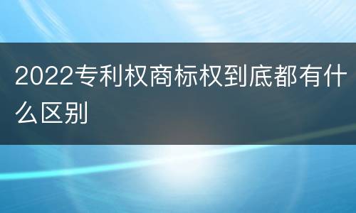 2022专利权商标权到底都有什么区别