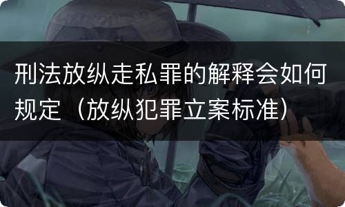 刑法放纵走私罪的解释会如何规定（放纵犯罪立案标准）