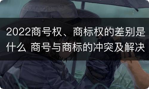 2022商号权、商标权的差别是什么 商号与商标的冲突及解决措施