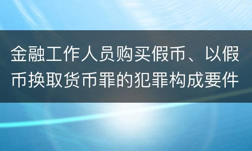 金融工作人员购买假币、以假币换取货币罪的犯罪构成要件有哪些