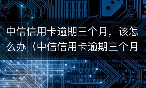 中信信用卡逾期三个月，该怎么办（中信信用卡逾期三个月,该怎么办理）