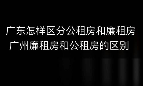 广东怎样区分公租房和廉租房 广州廉租房和公租房的区别