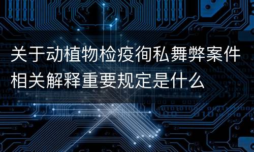 关于动植物检疫徇私舞弊案件相关解释重要规定是什么