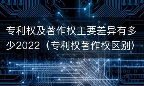 专利权及著作权主要差异有多少2022（专利权著作权区别）