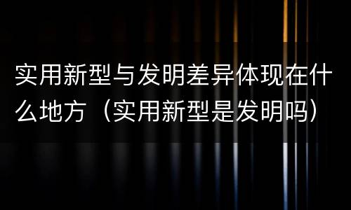实用新型与发明差异体现在什么地方（实用新型是发明吗）