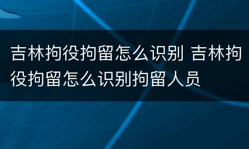 吉林拘役拘留怎么识别 吉林拘役拘留怎么识别拘留人员