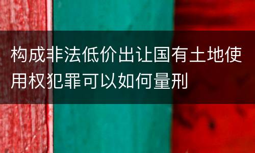 构成非法低价出让国有土地使用权犯罪可以如何量刑