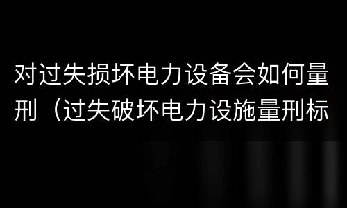 对过失损坏电力设备会如何量刑（过失破坏电力设施量刑标准）