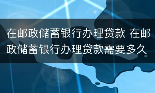 在邮政储蓄银行办理贷款 在邮政储蓄银行办理贷款需要多久