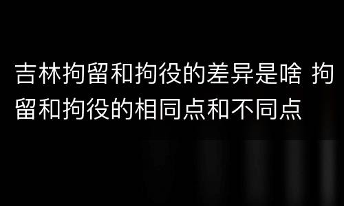 吉林拘留和拘役的差异是啥 拘留和拘役的相同点和不同点