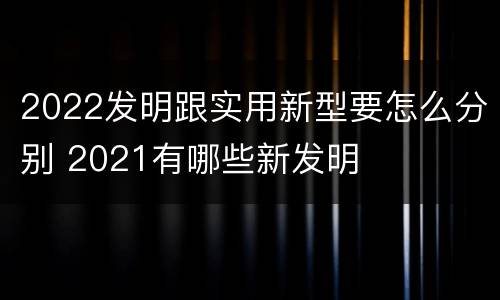 2022发明跟实用新型要怎么分别 2021有哪些新发明