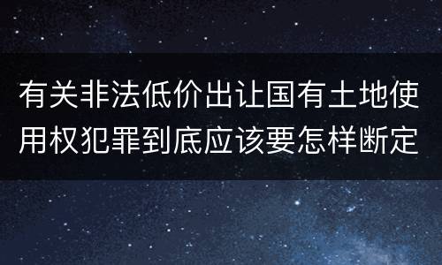 有关非法低价出让国有土地使用权犯罪到底应该要怎样断定