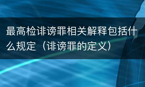 最高检诽谤罪相关解释包括什么规定（诽谤罪的定义）
