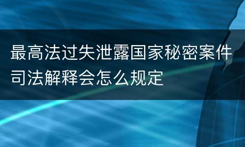 最高法过失泄露国家秘密案件司法解释会怎么规定