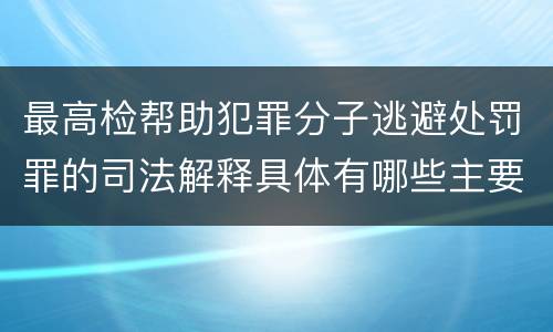 最高检帮助犯罪分子逃避处罚罪的司法解释具体有哪些主要规定