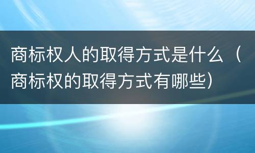 商标权人的取得方式是什么（商标权的取得方式有哪些）