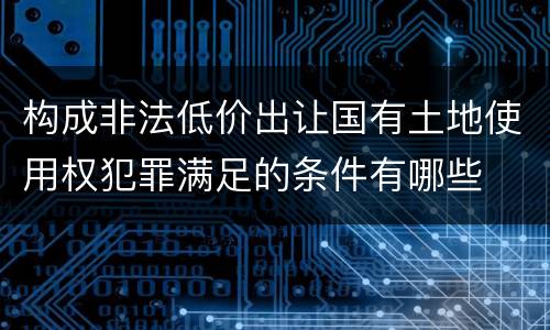 构成非法低价出让国有土地使用权犯罪满足的条件有哪些