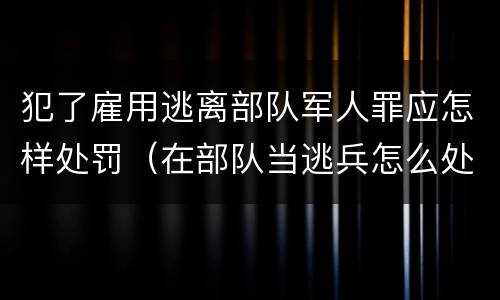 犯了雇用逃离部队军人罪应怎样处罚（在部队当逃兵怎么处罚）