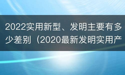 2022实用新型、发明主要有多少差别（2020最新发明实用产品）