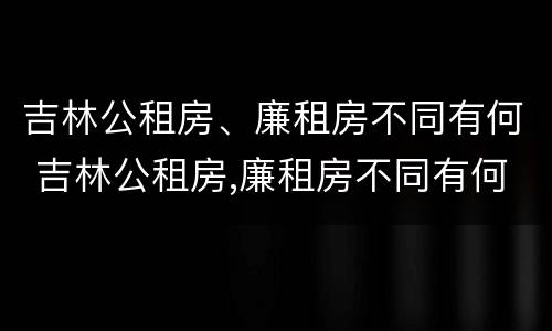 吉林公租房、廉租房不同有何 吉林公租房,廉租房不同有何区别