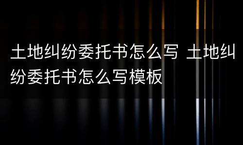 土地纠纷委托书怎么写 土地纠纷委托书怎么写模板