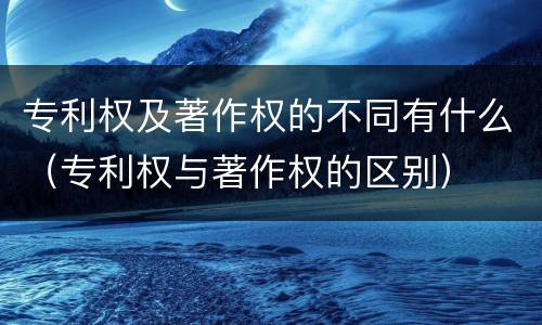 专利权及著作权的不同有什么（专利权与著作权的区别）