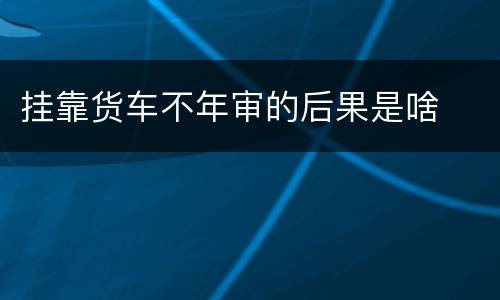 挂靠货车不年审的后果是啥