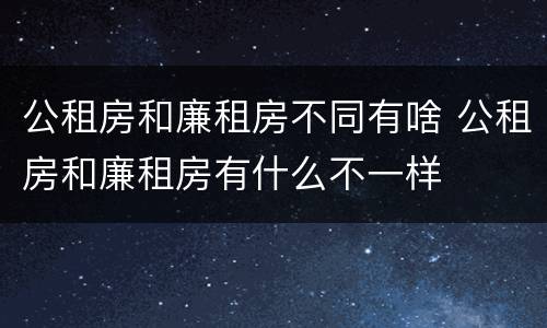 公租房和廉租房不同有啥 公租房和廉租房有什么不一样