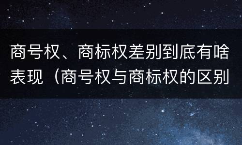 商号权、商标权差别到底有啥表现（商号权与商标权的区别）