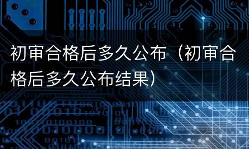 初审合格后多久公布（初审合格后多久公布结果）