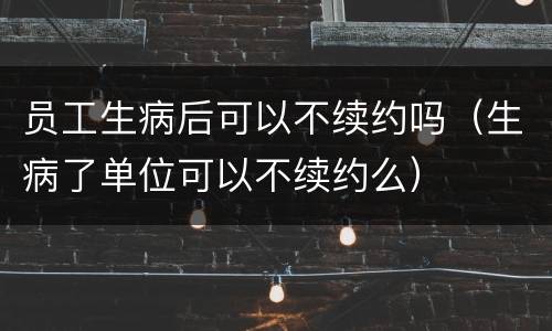 员工生病后可以不续约吗（生病了单位可以不续约么）