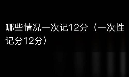 哪些情况一次记12分（一次性记分12分）