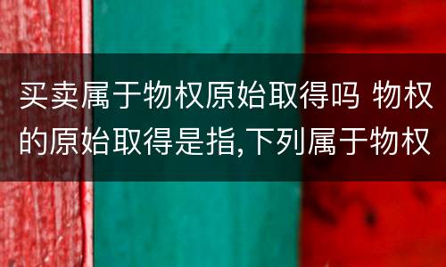 买卖属于物权原始取得吗 物权的原始取得是指,下列属于物权