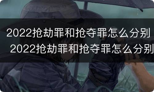 2022抢劫罪和抢夺罪怎么分别 2022抢劫罪和抢夺罪怎么分别判定